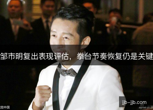 邹市明复出表现评估，拳台节奏恢复仍是关键